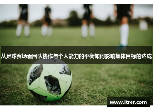 从足球赛场看团队协作与个人能力的平衡如何影响集体目标的达成
