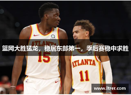 篮网大胜猛龙，稳居东部第一，季后赛稳中求胜
