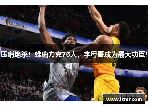 压哨绝杀！雄鹿力克76人，字母哥成为最大功臣！
