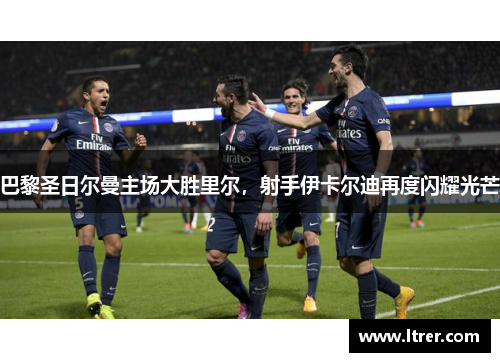巴黎圣日尔曼主场大胜里尔，射手伊卡尔迪再度闪耀光芒