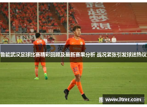 鲁能武汉足球比赛精彩回顾及最新赛果分析 战况紧张引发球迷热议